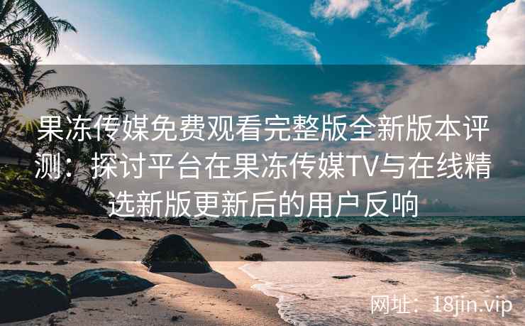 果冻传媒免费观看完整版全新版本评测：探讨平台在果冻传媒TV与在线精选新版更新后的用户反响