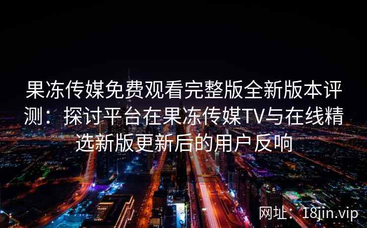 果冻传媒免费观看完整版全新版本评测：探讨平台在果冻传媒TV与在线精选新版更新后的用户反响
