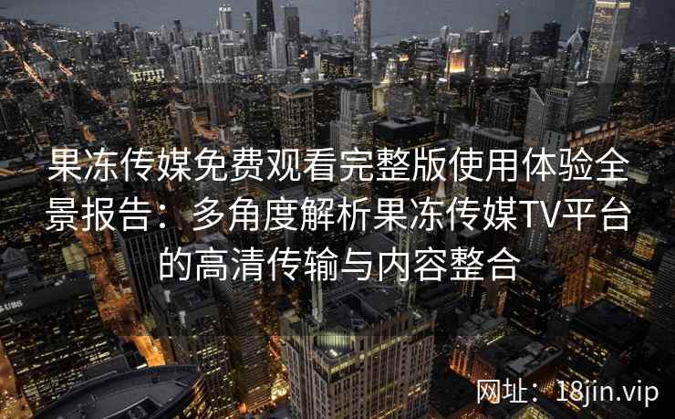 果冻传媒免费观看完整版使用体验全景报告：多角度解析果冻传媒TV平台的高清传输与内容整合