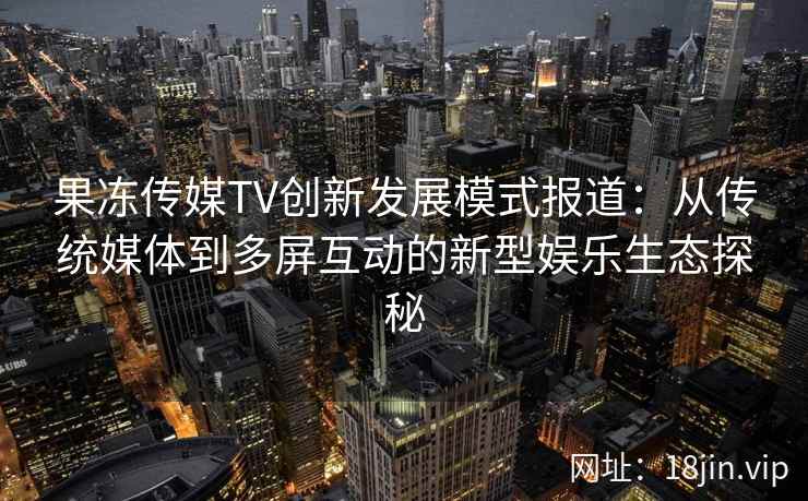 果冻传媒TV创新发展模式报道：从传统媒体到多屏互动的新型娱乐生态探秘
