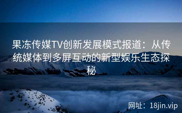 果冻传媒TV创新发展模式报道：从传统媒体到多屏互动的新型娱乐生态探秘