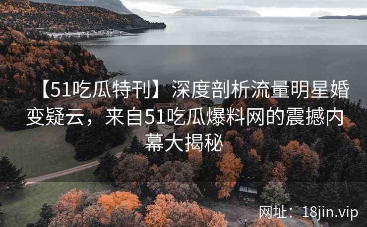 【51吃瓜特刊】深度剖析流量明星婚变疑云，来自51吃瓜爆料网的震撼内幕大揭秘