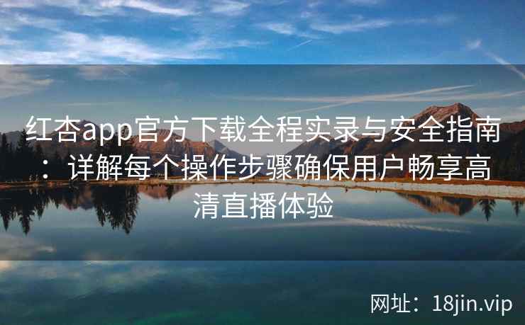 红杏app官方下载全程实录与安全指南：详解每个操作步骤确保用户畅享高清直播体验