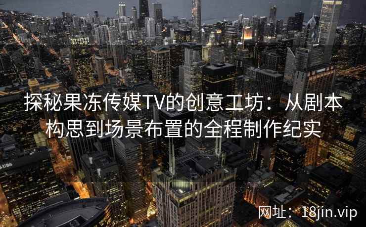 探秘果冻传媒TV的创意工坊：从剧本构思到场景布置的全程制作纪实