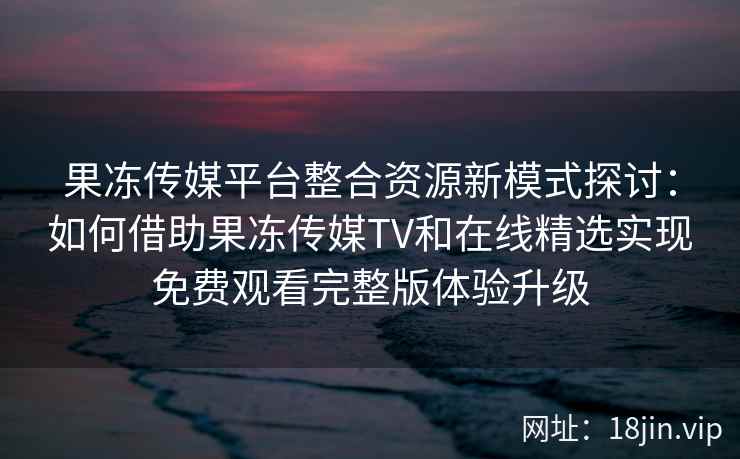 果冻传媒平台整合资源新模式探讨：如何借助果冻传媒TV和在线精选实现免费观看完整版体验升级