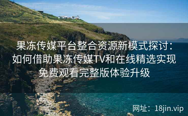 果冻传媒平台整合资源新模式探讨：如何借助果冻传媒TV和在线精选实现免费观看完整版体验升级
