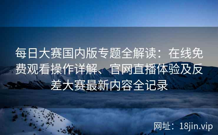 每日大赛国内版专题全解读：在线免费观看操作详解、官网直播体验及反差大赛最新内容全记录