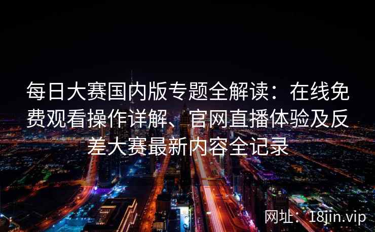 每日大赛国内版专题全解读：在线免费观看操作详解、官网直播体验及反差大赛最新内容全记录