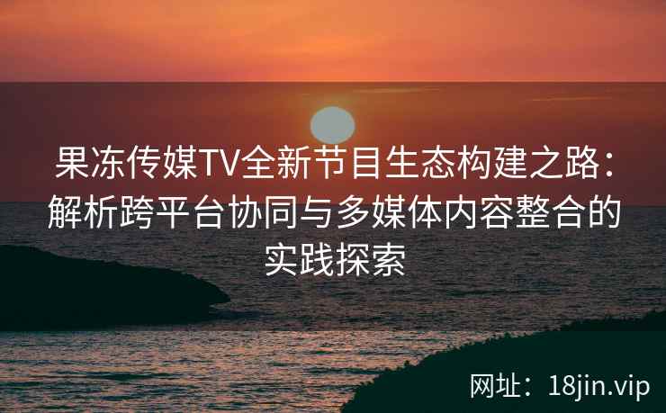 果冻传媒TV全新节目生态构建之路：解析跨平台协同与多媒体内容整合的实践探索